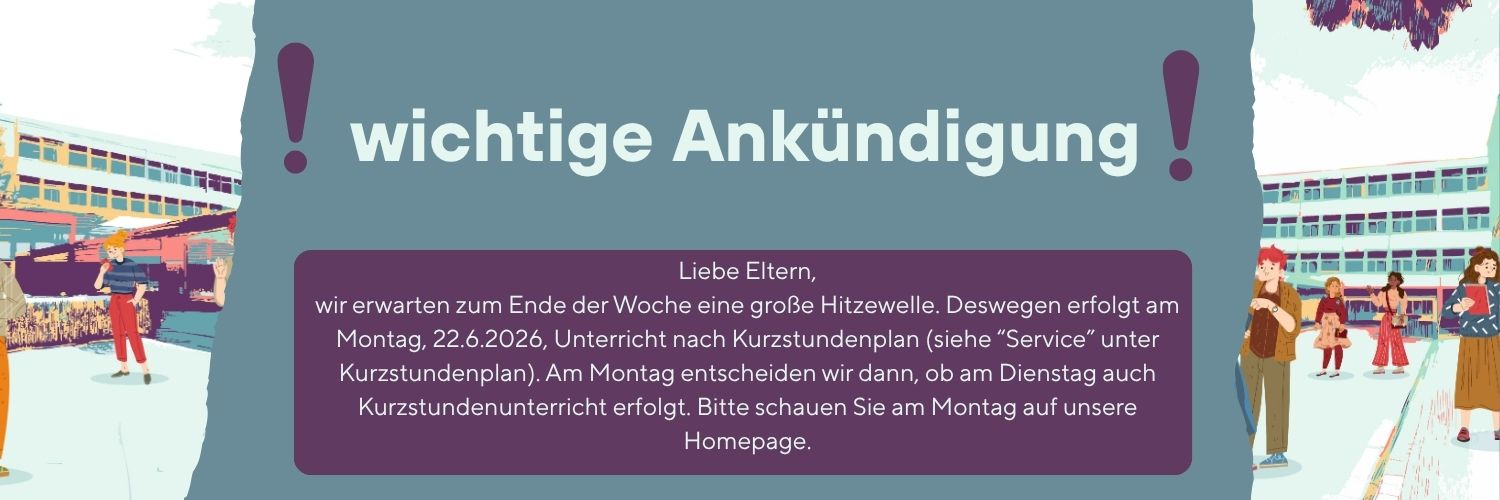 Liebe Eltern, wir erwarten zum Ende der Woche eine große Hitzewelle. Deswegen erfolgt am Montag, 22.6.2026, Unterricht nach Kurzstundenplan (siehe Service). Am Montag entscheiden wir dann, ob am Dienstag auch Kurzstundenunterricht erfolgt. Bitte schauen Sie am Montag auf unsere Homepage.